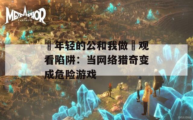 巜年轻的公和我做愛观看陷阱：当网络猎奇变成危险游戏