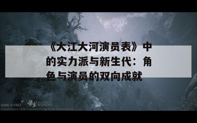 《大江大河演员表》中的实力派与新生代：角色与演员的双向成就