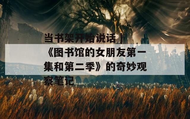 当书架开始说话 | 《图书馆的女朋友第一集和第二季》的奇妙观察笔记