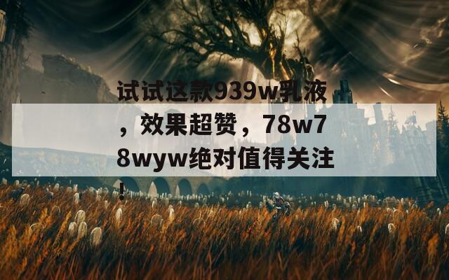 试试这款939w乳液，效果超赞，78w78wyw绝对值得关注！