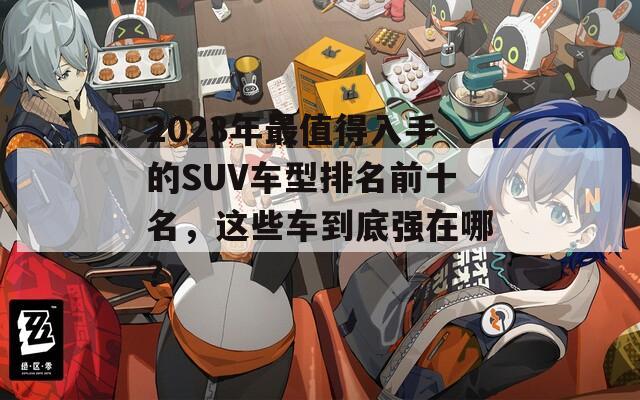 2023年最值得入手的SUV车型排名前十名，这些车到底强在哪？