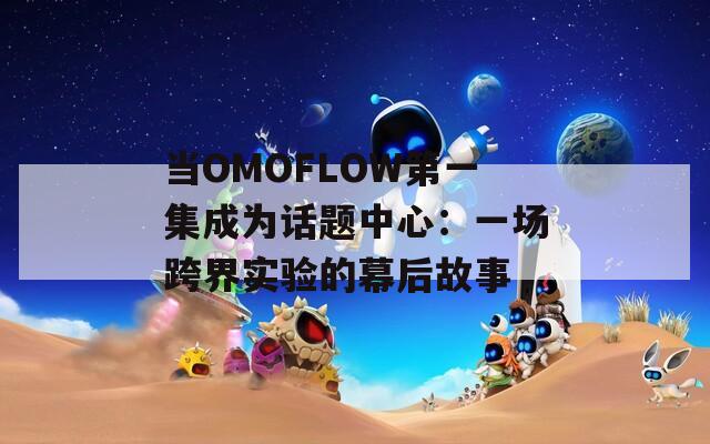 当OMOFLOW第一集成为话题中心：一场跨界实验的幕后故事