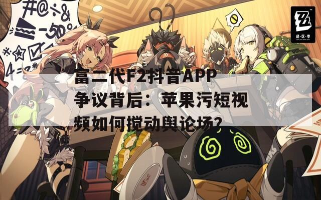 富二代F2抖音APP争议背后：苹果污短视频如何搅动舆论场？