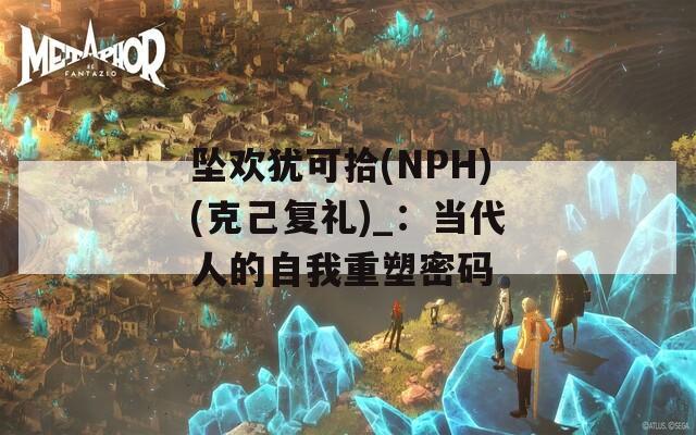 坠欢犹可拾(NPH)(克己复礼)_：当代人的自我重塑密码