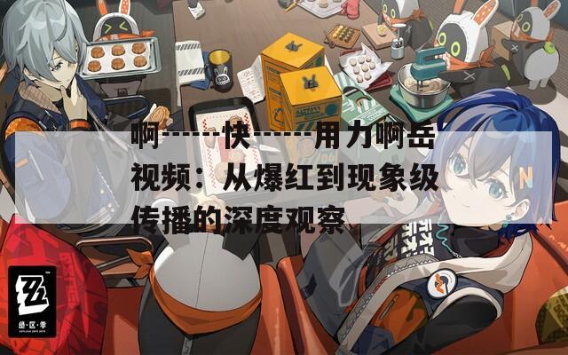 啊┅┅快┅┅用力啊岳视频：从爆红到现象级传播的深度观察