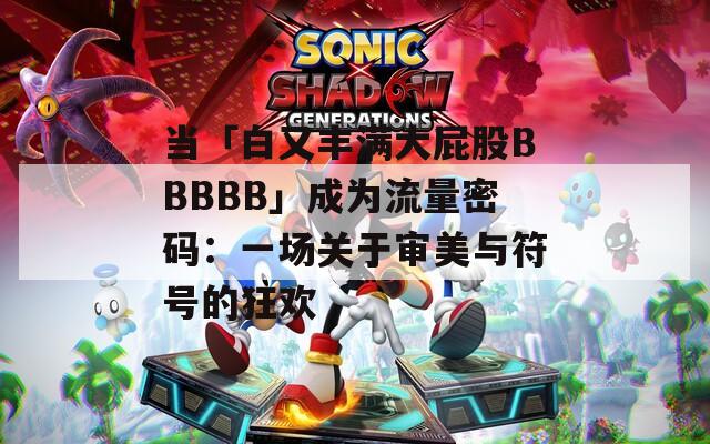 当「白又丰满大屁股BBBBB」成为流量密码：一场关于审美与符号的狂欢