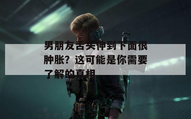 男朋友舌头伸到下面很肿胀？这可能是你需要了解的真相