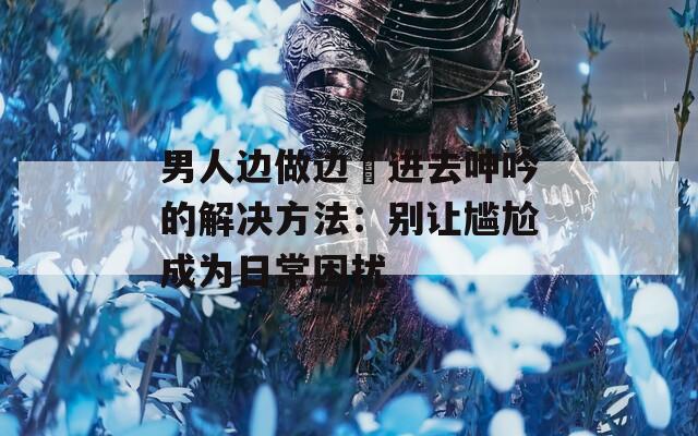 男人边做边挵进去呻吟的解决方法：别让尴尬成为日常困扰
