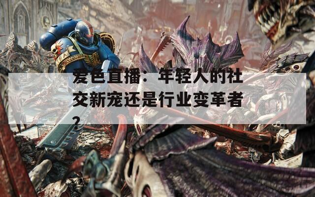 爱色直播：年轻人的社交新宠还是行业变革者？