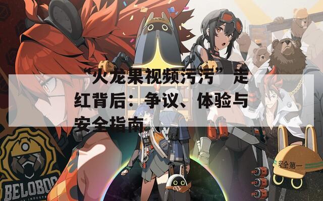 “火龙果视频污污”走红背后：争议、体验与安全指南