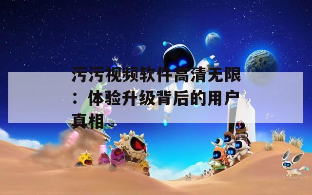 污污视频软件高清无限：体验升级背后的用户真相