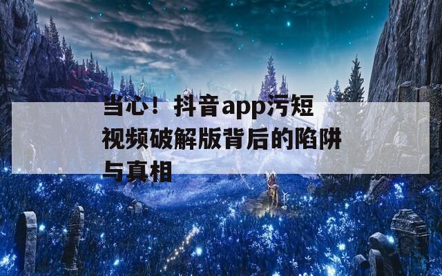 当心！抖音app污短视频破解版背后的陷阱与真相
