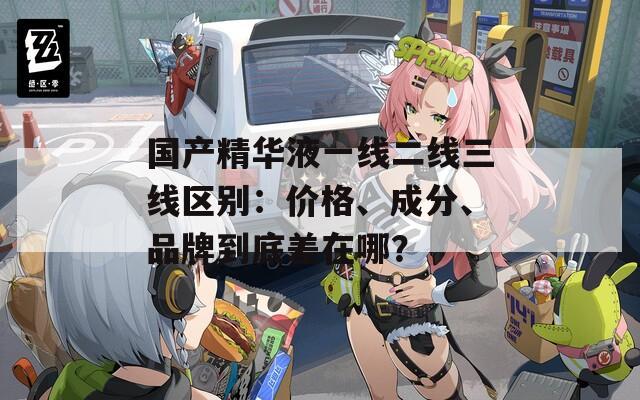 国产精华液一线二线三线区别：价格、成分、品牌到底差在哪？
